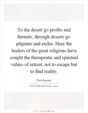 To the desert go profits and hermits, through deserts go pilgrims and exiles. Here the leaders of the great religions have sought the therapeutic and spiritual values of retreat, not to escape but to find reality Picture Quote #1