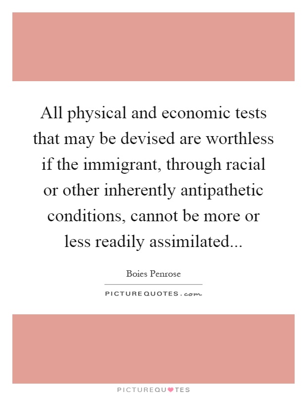All physical and economic tests that may be devised are worthless if the immigrant, through racial or other inherently antipathetic conditions, cannot be more or less readily assimilated Picture Quote #1