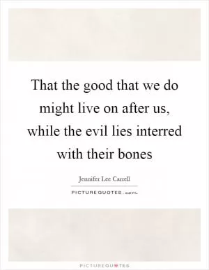 That the good that we do might live on after us, while the evil lies interred with their bones Picture Quote #1