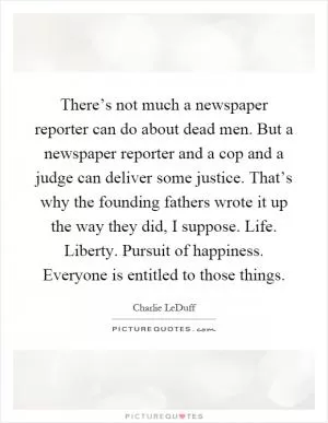 There’s not much a newspaper reporter can do about dead men. But a newspaper reporter and a cop and a judge can deliver some justice. That’s why the founding fathers wrote it up the way they did, I suppose. Life. Liberty. Pursuit of happiness. Everyone is entitled to those things Picture Quote #1