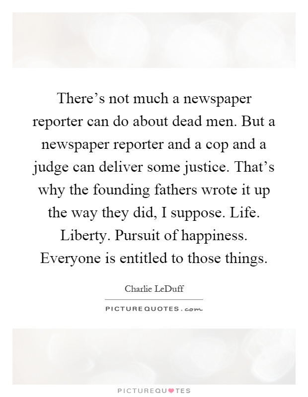 There's not much a newspaper reporter can do about dead men. But a newspaper reporter and a cop and a judge can deliver some justice. That's why the founding fathers wrote it up the way they did, I suppose. Life. Liberty. Pursuit of happiness. Everyone is entitled to those things Picture Quote #1