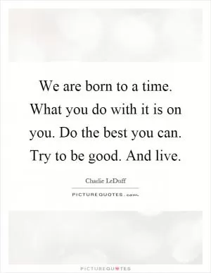 We are born to a time. What you do with it is on you. Do the best you can. Try to be good. And live Picture Quote #1
