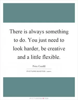 There is always something to do. You just need to look harder, be creative and a little flexible Picture Quote #1