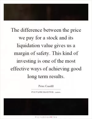The difference between the price we pay for a stock and its liquidation value gives us a margin of safety. This kind of investing is one of the most effective ways of achieving good long term results Picture Quote #1