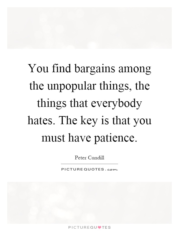 You find bargains among the unpopular things, the things that everybody hates. The key is that you must have patience Picture Quote #1