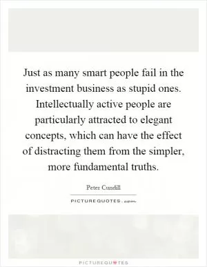 Just as many smart people fail in the investment business as stupid ones. Intellectually active people are particularly attracted to elegant concepts, which can have the effect of distracting them from the simpler, more fundamental truths Picture Quote #1