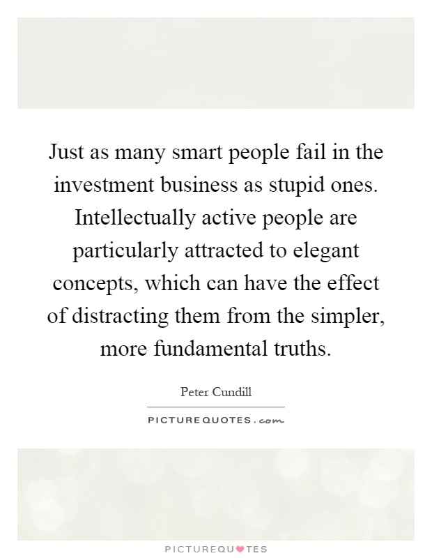 Just as many smart people fail in the investment business as stupid ones. Intellectually active people are particularly attracted to elegant concepts, which can have the effect of distracting them from the simpler, more fundamental truths Picture Quote #1