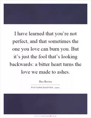 I have learned that you’re not perfect, and that sometimes the one you love can burn you. But it’s just the fool that’s looking backwards: a bitter heart turns the love we made to ashes Picture Quote #1
