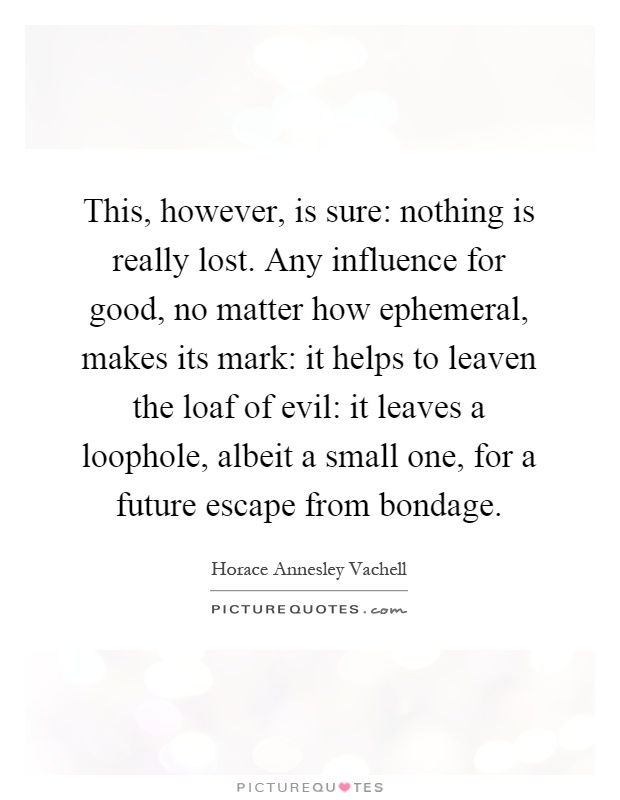 This, however, is sure: nothing is really lost. Any influence for good, no matter how ephemeral, makes its mark: it helps to leaven the loaf of evil: it leaves a loophole, albeit a small one, for a future escape from bondage Picture Quote #1