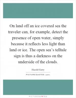 On land off an ice covered sea the traveler can, for example, detect the presence of open water, simply because it reflects less light than land or ice. The open sea’s telltale sign is thus a darkness on the underside of the clouds Picture Quote #1