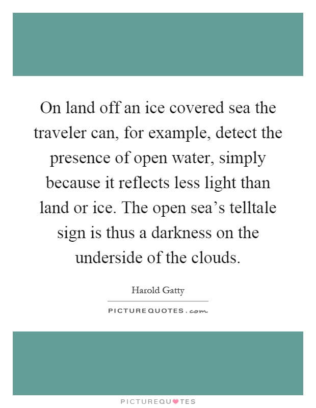 On land off an ice covered sea the traveler can, for example, detect the presence of open water, simply because it reflects less light than land or ice. The open sea's telltale sign is thus a darkness on the underside of the clouds Picture Quote #1