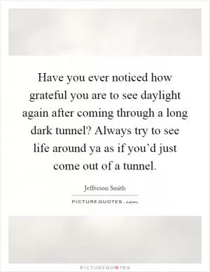 Have you ever noticed how grateful you are to see daylight again after coming through a long dark tunnel? Always try to see life around ya as if you’d just come out of a tunnel Picture Quote #1