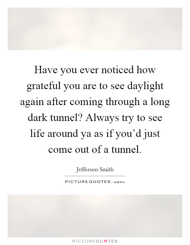 Have you ever noticed how grateful you are to see daylight again after coming through a long dark tunnel? Always try to see life around ya as if you'd just come out of a tunnel Picture Quote #1