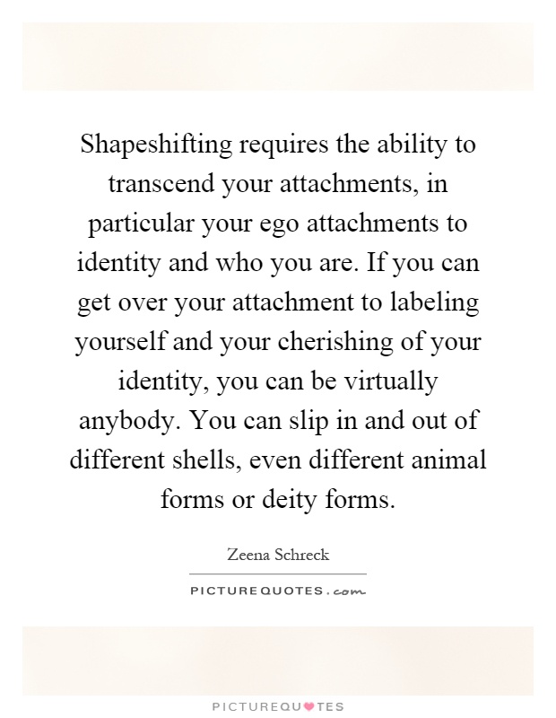Shapeshifting requires the ability to transcend your attachments, in particular your ego attachments to identity and who you are. If you can get over your attachment to labeling yourself and your cherishing of your identity, you can be virtually anybody. You can slip in and out of different shells, even different animal forms or deity forms Picture Quote #1