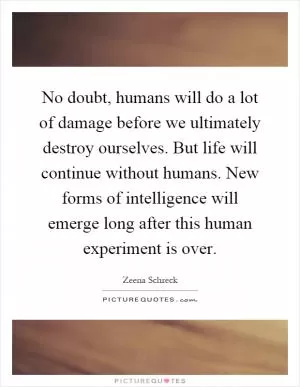 No doubt, humans will do a lot of damage before we ultimately destroy ourselves. But life will continue without humans. New forms of intelligence will emerge long after this human experiment is over Picture Quote #1
