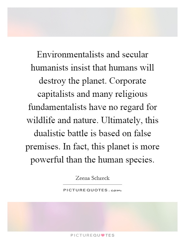 Environmentalists and secular humanists insist that humans will destroy the planet. Corporate capitalists and many religious fundamentalists have no regard for wildlife and nature. Ultimately, this dualistic battle is based on false premises. In fact, this planet is more powerful than the human species Picture Quote #1