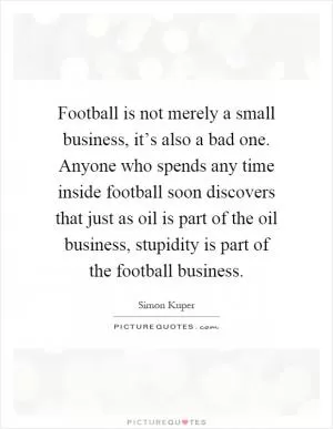 Football is not merely a small business, it’s also a bad one. Anyone who spends any time inside football soon discovers that just as oil is part of the oil business, stupidity is part of the football business Picture Quote #1