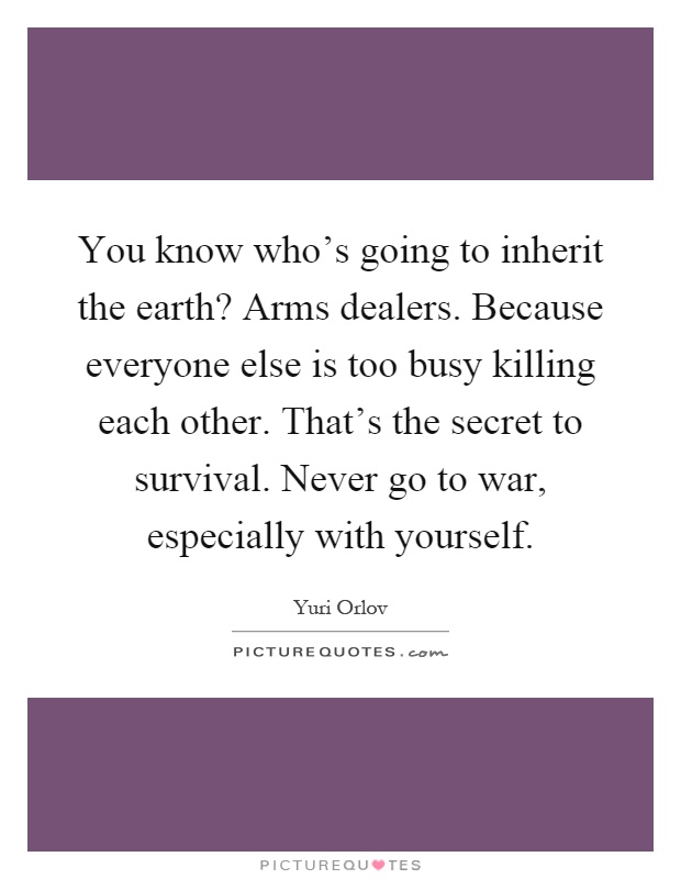 You know who's going to inherit the earth? Arms dealers. Because everyone else is too busy killing each other. That's the secret to survival. Never go to war, especially with yourself Picture Quote #1