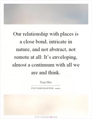 Our relationship with places is a close bond, intricate in nature, and not abstract, not remote at all: It’s enveloping, almost a continuum with all we are and think Picture Quote #1