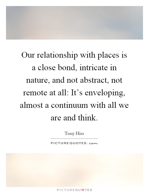 Our relationship with places is a close bond, intricate in nature, and not abstract, not remote at all: It's enveloping, almost a continuum with all we are and think Picture Quote #1