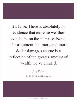It’s false. There is absolutely no evidence that extreme weather events are on the increase. None. The argument that more and more dollar damages accrue is a reflection of the greater amount of wealth we’ve created Picture Quote #1