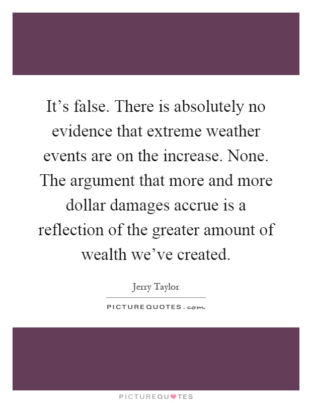 It's false. There is absolutely no evidence that extreme weather events are on the increase. None. The argument that more and more dollar damages accrue is a reflection of the greater amount of wealth we've created Picture Quote #1