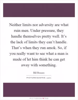 Neither limits nor adversity are what ruin men. Under pressure, they handle themselves pretty well. It’s the lack of limits they can’t handle. That’s when they run amok. So, if you really want to see what a man is made of let him think he can get away with something Picture Quote #1