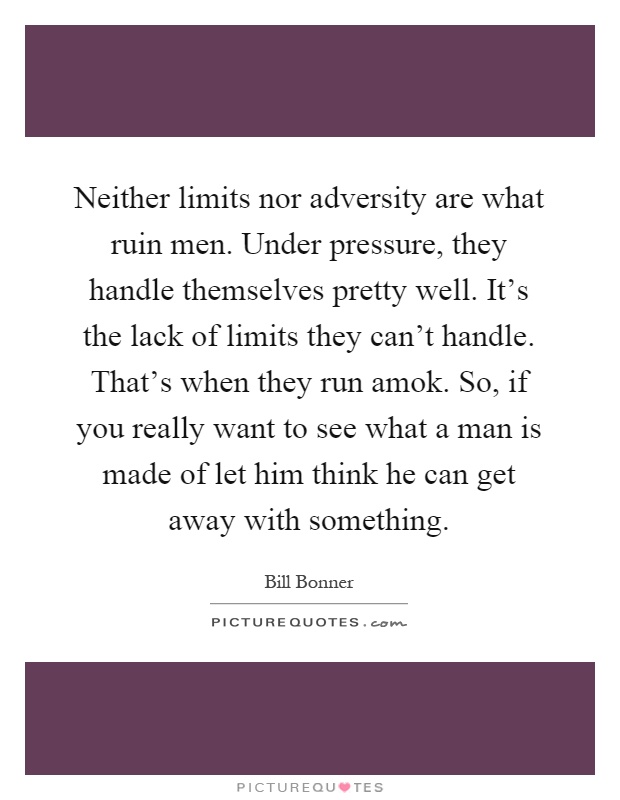Neither limits nor adversity are what ruin men. Under pressure, they handle themselves pretty well. It's the lack of limits they can't handle. That's when they run amok. So, if you really want to see what a man is made of let him think he can get away with something Picture Quote #1