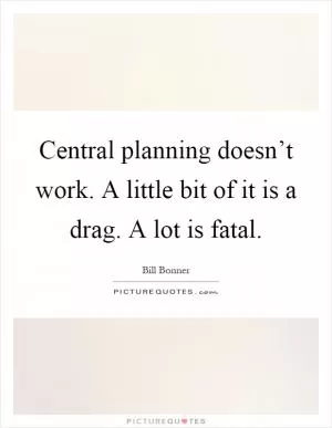 Central planning doesn’t work. A little bit of it is a drag. A lot is fatal Picture Quote #1