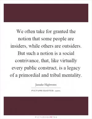 We often take for granted the notion that some people are insiders, while others are outsiders. But such a notion is a social contrivance, that, like virtually every public construct, is a legacy of a primordial and tribal mentality Picture Quote #1