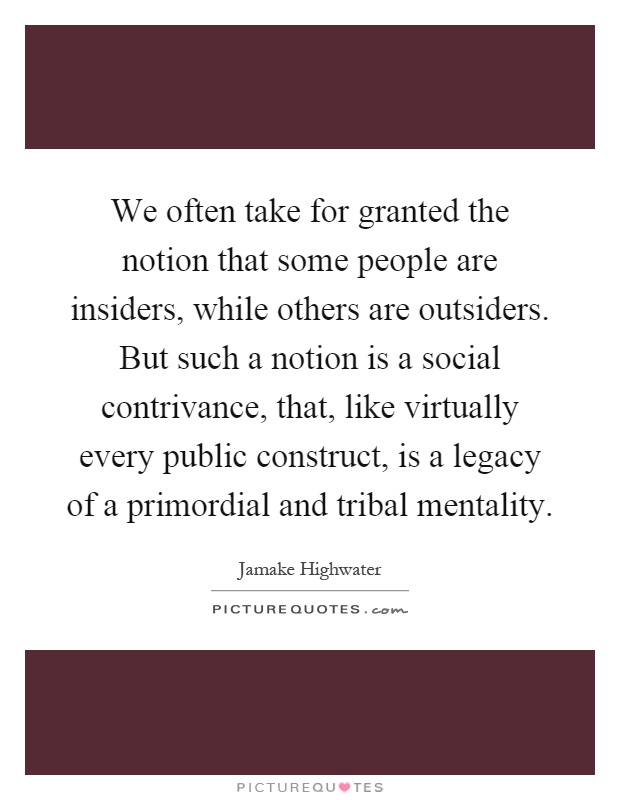 We often take for granted the notion that some people are insiders, while others are outsiders. But such a notion is a social contrivance, that, like virtually every public construct, is a legacy of a primordial and tribal mentality Picture Quote #1