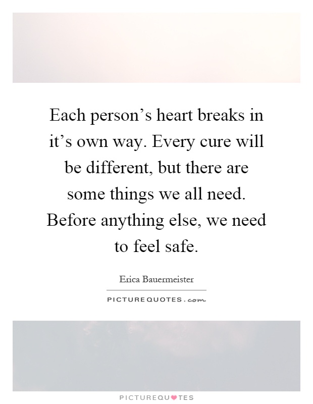 Each person's heart breaks in it's own way. Every cure will be different, but there are some things we all need. Before anything else, we need to feel safe Picture Quote #1
