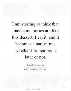 I am starting to think that maybe memories are like this dessert. I eat it, and it becomes a part of me, whether I remember it later or not Picture Quote #1