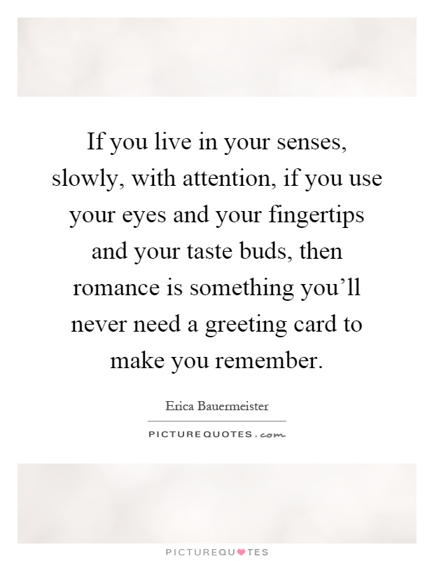 If you live in your senses, slowly, with attention, if you use your eyes and your fingertips and your taste buds, then romance is something you'll never need a greeting card to make you remember Picture Quote #1