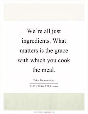 We’re all just ingredients. What matters is the grace with which you cook the meal Picture Quote #1