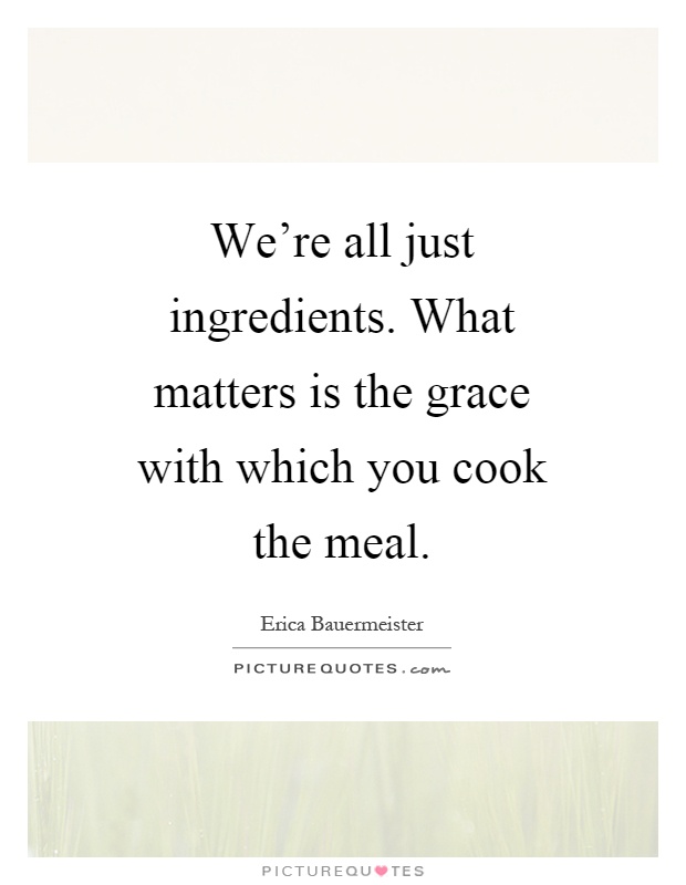 We're all just ingredients. What matters is the grace with which you cook the meal Picture Quote #1