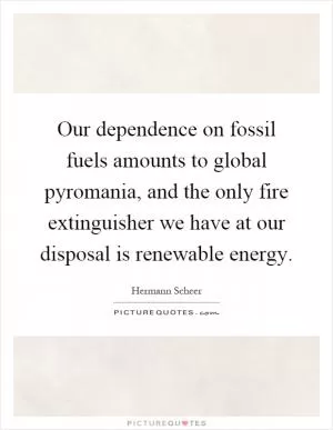 Our dependence on fossil fuels amounts to global pyromania, and the only fire extinguisher we have at our disposal is renewable energy Picture Quote #1