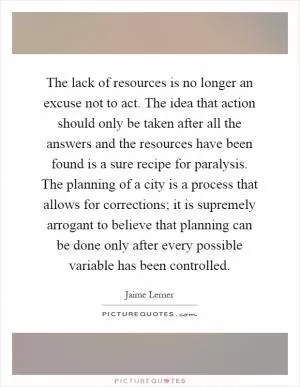 The lack of resources is no longer an excuse not to act. The idea that action should only be taken after all the answers and the resources have been found is a sure recipe for paralysis. The planning of a city is a process that allows for corrections; it is supremely arrogant to believe that planning can be done only after every possible variable has been controlled Picture Quote #1