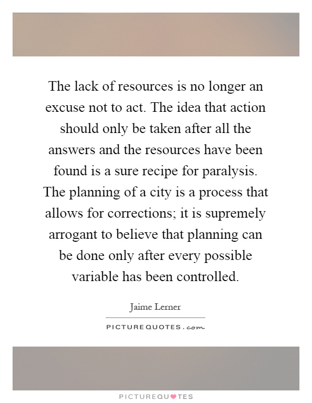 The lack of resources is no longer an excuse not to act. The idea that action should only be taken after all the answers and the resources have been found is a sure recipe for paralysis. The planning of a city is a process that allows for corrections; it is supremely arrogant to believe that planning can be done only after every possible variable has been controlled Picture Quote #1