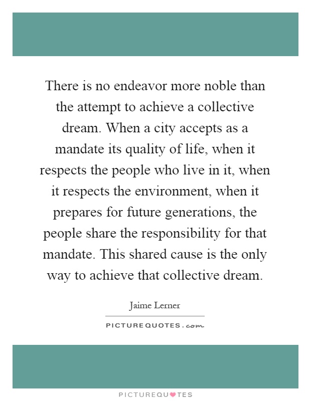 There is no endeavor more noble than the attempt to achieve a collective dream. When a city accepts as a mandate its quality of life, when it respects the people who live in it, when it respects the environment, when it prepares for future generations, the people share the responsibility for that mandate. This shared cause is the only way to achieve that collective dream Picture Quote #1