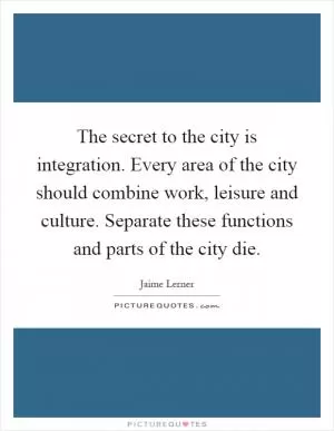 The secret to the city is integration. Every area of the city should combine work, leisure and culture. Separate these functions and parts of the city die Picture Quote #1