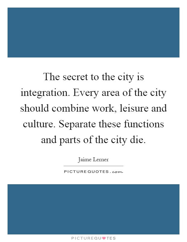 The secret to the city is integration. Every area of the city should combine work, leisure and culture. Separate these functions and parts of the city die Picture Quote #1