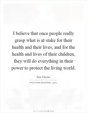 I believe that once people really grasp what is at stake for their health and their lives, and for the health and lives of their children, they will do everything in their power to protect the living world Picture Quote #1