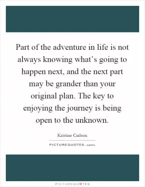 Part of the adventure in life is not always knowing what’s going to happen next, and the next part may be grander than your original plan. The key to enjoying the journey is being open to the unknown Picture Quote #1