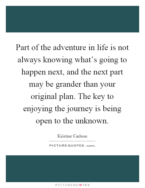 Part of the adventure in life is not always knowing what's going to happen next, and the next part may be grander than your original plan. The key to enjoying the journey is being open to the unknown Picture Quote #1