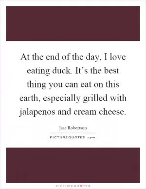 At the end of the day, I love eating duck. It’s the best thing you can eat on this earth, especially grilled with jalapenos and cream cheese Picture Quote #1