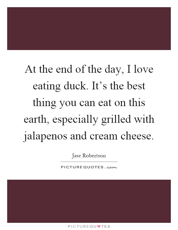 At the end of the day, I love eating duck. It's the best thing you can eat on this earth, especially grilled with jalapenos and cream cheese Picture Quote #1