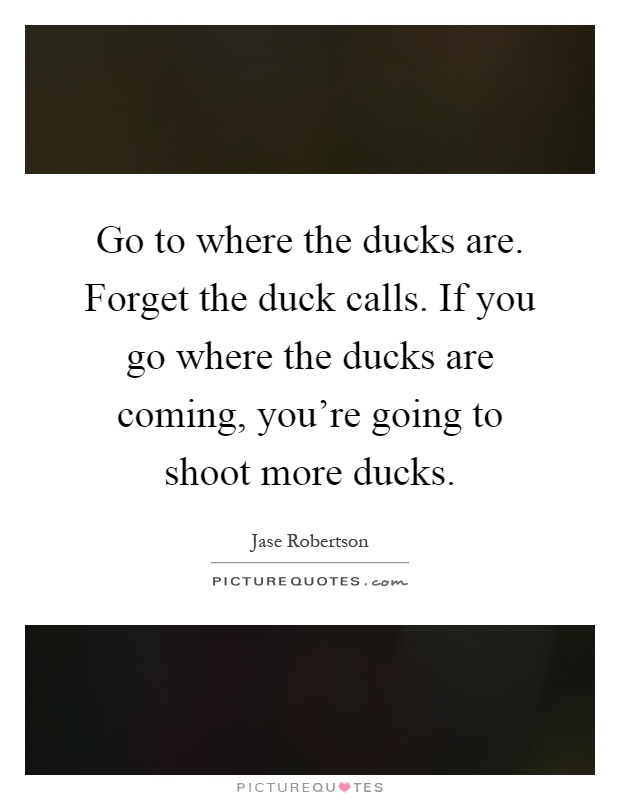 Go to where the ducks are. Forget the duck calls. If you go where the ducks are coming, you're going to shoot more ducks Picture Quote #1