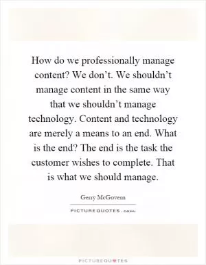 How do we professionally manage content? We don’t. We shouldn’t manage content in the same way that we shouldn’t manage technology. Content and technology are merely a means to an end. What is the end? The end is the task the customer wishes to complete. That is what we should manage Picture Quote #1