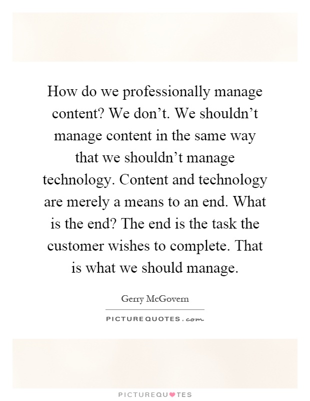 How do we professionally manage content? We don't. We shouldn't manage content in the same way that we shouldn't manage technology. Content and technology are merely a means to an end. What is the end? The end is the task the customer wishes to complete. That is what we should manage Picture Quote #1